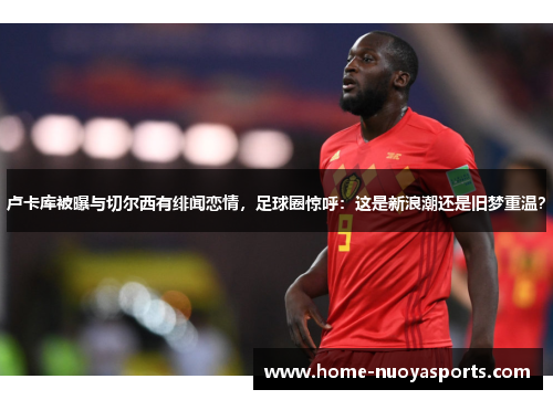 卢卡库被曝与切尔西有绯闻恋情，足球圈惊呼：这是新浪潮还是旧梦重温？